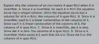 Explain why the columns of an nxn matrix A span R(n) when A is invertible. A. Since A is invertible, for each b in R(n) the equation Ax=b has a unique solution. Since the equation Ax=b has a solution for all b in R(n), the columns of A span R(n). B. Since A is invertible, each b is a linear combination of the columns of A. Since each b is linear combination of the columns of A, the columns of A span R(n). C. Since A is invertible, det A is zero. Since det A is zero, the columns of A span R(n). D. Since A is invertible, there exists A-1 such that AA-1=I. Since AA-1=I, the columns of A span R(n).