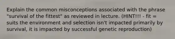 Explain the common misconceptions associated with the phrase "survival of the fittest" as reviewed in lecture. (HINT!!! - fit = suits the environment and selection isn't impacted primarily by survival, it is impacted by successful genetic reproduction)