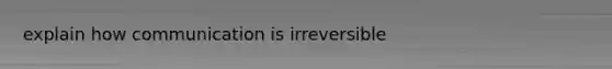 explain how communication is irreversible