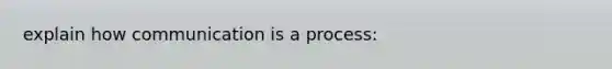 explain how communication is a process: