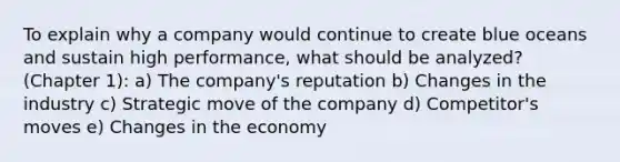 To explain why a company would continue to create blue oceans and sustain high performance, what should be analyzed? (Chapter 1): a) The company's reputation b) Changes in the industry c) Strategic move of the company d) Competitor's moves e) Changes in the economy