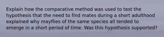 Explain how the comparative method was used to test the hypothesis that the need to find mates during a short adulthood explained why mayflies of the same species all tended to emerge in a short period of time. Was this hypothesis supported?