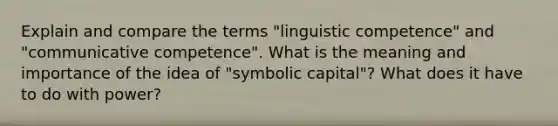 Explain and compare the terms "linguistic competence" and "communicative competence". What is the meaning and importance of the idea of "symbolic capital"? What does it have to do with power?