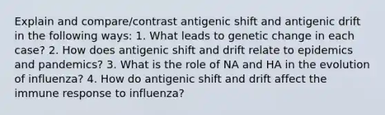 Explain and compare/contrast antigenic shift and antigenic drift in the following ways: 1. What leads to genetic change in each case? 2. How does antigenic shift and drift relate to epidemics and pandemics? 3. What is the role of NA and HA in the evolution of influenza? 4. How do antigenic shift and drift affect the immune response to influenza?