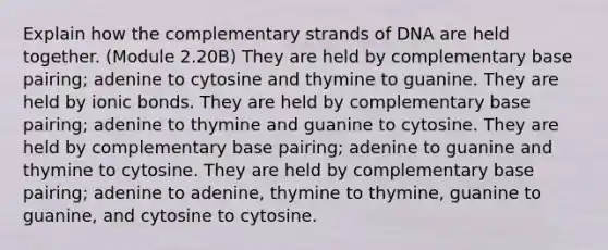 Explain how the complementary strands of DNA are held together. (Module 2.20B) They are held by complementary base pairing; adenine to cytosine and thymine to guanine. They are held by ionic bonds. They are held by complementary base pairing; adenine to thymine and guanine to cytosine. They are held by complementary base pairing; adenine to guanine and thymine to cytosine. They are held by complementary base pairing; adenine to adenine, thymine to thymine, guanine to guanine, and cytosine to cytosine.