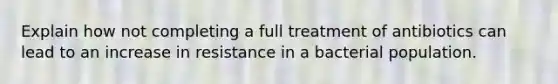 Explain how not completing a full treatment of antibiotics can lead to an increase in resistance in a bacterial population.