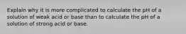 Explain why it is more complicated to calculate the pH of a solution of weak acid or base than to calculate the pH of a solution of strong acid or base.
