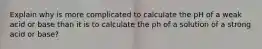 Explain why is more complicated to calculate the pH of a weak acid or base than it is to calculate the ph of a solution of a strong acid or base?