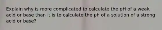 Explain why is more complicated to calculate the pH of a weak acid or base than it is to calculate the ph of a solution of a strong acid or base?