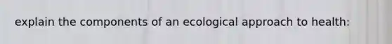 explain the components of an ecological approach to health: