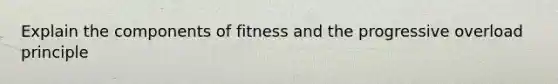 Explain the components of fitness and the progressive overload principle