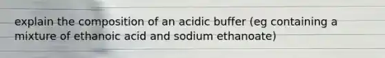 explain the composition of an acidic buffer (eg containing a mixture of ethanoic acid and sodium ethanoate)