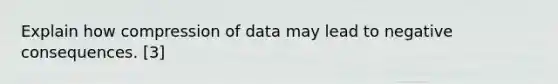 Explain how compression of data may lead to negative consequences. [3]