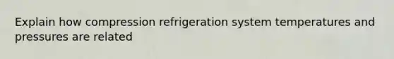 Explain how compression refrigeration system temperatures and pressures are related