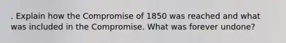 . Explain how the Compromise of 1850 was reached and what was included in the Compromise. What was forever undone?