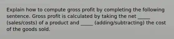 Explain how to compute gross profit by completing the following sentence. Gross profit is calculated by taking the net _____ (sales/costs) of a product and _____ (adding/subtracting) the cost of the goods sold.