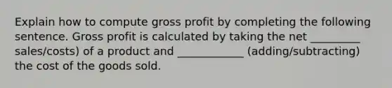 Explain how to compute gross profit by completing the following sentence. Gross profit is calculated by taking the net _________ sales/costs) of a product and ____________ (adding/subtracting) the cost of the goods sold.