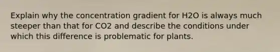 Explain why the concentration gradient for H2O is always much steeper than that for CO2 and describe the conditions under which this difference is problematic for plants.