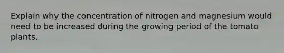 Explain why the concentration of nitrogen and magnesium would need to be increased during the growing period of the tomato plants.