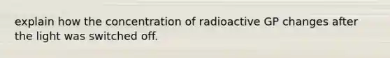 explain how the concentration of radioactive GP changes after the light was switched off.