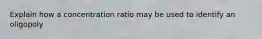 Explain how a concentration ratio may be used to identify an oligopoly