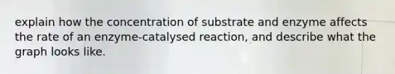 explain how the concentration of substrate and enzyme affects the rate of an enzyme-catalysed reaction, and describe what the graph looks like.