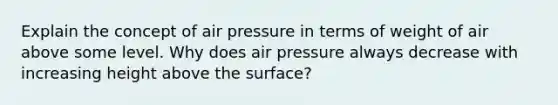 Explain the concept of air pressure in terms of weight of air above some level. Why does air pressure always decrease with increasing height above the surface?