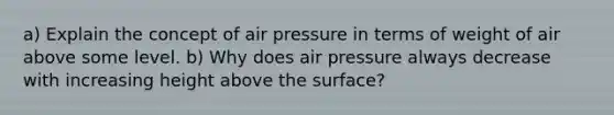 a) Explain the concept of air pressure in terms of weight of air above some level. b) Why does air pressure always decrease with increasing height above the surface?