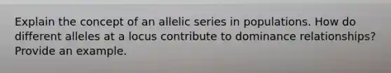 Explain the concept of an allelic series in populations. How do different alleles at a locus contribute to dominance relationships? Provide an example.