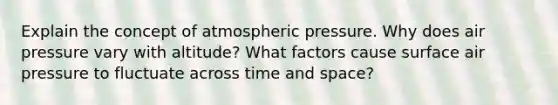 Explain the concept of atmospheric pressure. Why does air pressure vary with altitude? What factors cause surface air pressure to fluctuate across time and space?