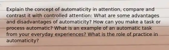 Explain the concept of automaticity in attention, compare and contrast it with controlled attention: What are some advantages and disadvantages of automaticity? How can you make a task or process automatic? What is an example of an automatic task from your everyday experiences? What is the role of practice in automaticity?