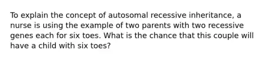 To explain the concept of autosomal recessive inheritance, a nurse is using the example of two parents with two recessive genes each for six toes. What is the chance that this couple will have a child with six toes?