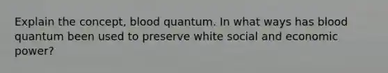 Explain the concept, blood quantum. In what ways has blood quantum been used to preserve white social and economic power?