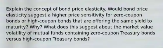 Explain the concept of bond price elasticity. Would bond price elasticity suggest a higher price sensitivity for zero-coupon bonds or high-coupon bonds that are offering the same yield to maturity? Why? What does this suggest about the market value volatility of mutual funds containing zero-coupon Treasury bonds versus high-coupon Treasury bonds?