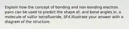 Explain how the concept of bonding and non-bonding electron pairs can be used to predict the shape of, and bond angles in, a molecule of sulfur tetrafluoride, SF4.Illustrate your answer with a diagram of the structure.