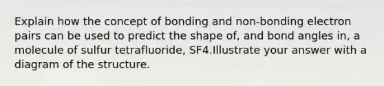 Explain how the concept of bonding and non-bonding electron pairs can be used to predict the shape of, and bond angles in, a molecule of sulfur tetrafluoride, SF4.Illustrate your answer with a diagram of the structure.