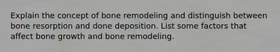 Explain the concept of bone remodeling and distinguish between bone resorption and done deposition. List some factors that affect bone growth and bone remodeling.