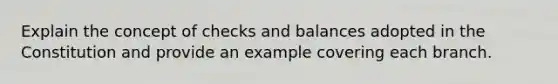 Explain the concept of checks and balances adopted in the Constitution and provide an example covering each branch.