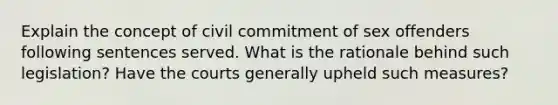 Explain the concept of civil commitment of sex offenders following sentences served. What is the rationale behind such legislation? Have the courts generally upheld such measures?