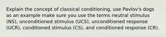 Explain the concept of classical conditioning, use Pavlov's dogs as an example make sure you use the terms neutral stimulus (NS), unconditioned stimulus (UCS), unconditioned response (UCR), conditioned stimulus (CS), and conditioned response (CR).