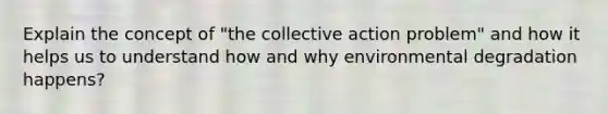 Explain the concept of "the collective action problem" and how it helps us to understand how and why environmental degradation happens?