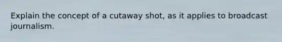 Explain the concept of a cutaway shot, as it applies to broadcast journalism.