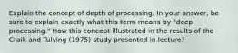 Explain the concept of depth of processing. In your answer, be sure to explain exactly what this term means by "deep processing." How this concept illustrated in the results of the Craik and Tulving (1975) study presented in lecture?