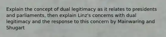 Explain the concept of dual legitimacy as it relates to presidents and parliaments, then explain Linz's concerns with dual legitimacy and the response to this concern by Mainwaring and Shugart