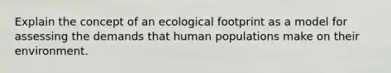 Explain the concept of an ecological footprint as a model for assessing the demands that human populations make on their environment.