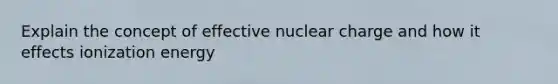 Explain the concept of effective nuclear charge and how it effects ionization energy