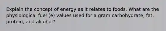 Explain the concept of energy as it relates to foods. What are the physiological fuel (e) values used for a gram carbohydrate, fat, protein, and alcohol?