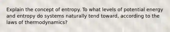 Explain the concept of entropy. To what levels of potential energy and entropy do systems naturally tend toward, according to the laws of thermodynamics?