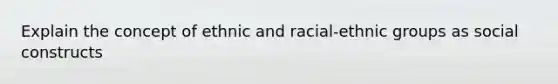 Explain the concept of ethnic and racial-ethnic groups as social constructs