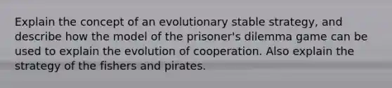 Explain the concept of an evolutionary stable strategy, and describe how the model of the prisoner's dilemma game can be used to explain the evolution of cooperation. Also explain the strategy of the fishers and pirates.